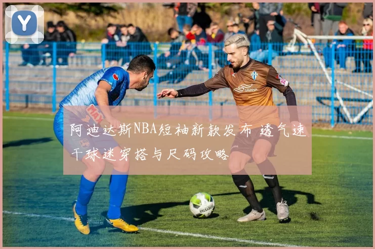 阿迪达斯NBA短袖新款发布 透气速干球迷穿搭与尺码攻略