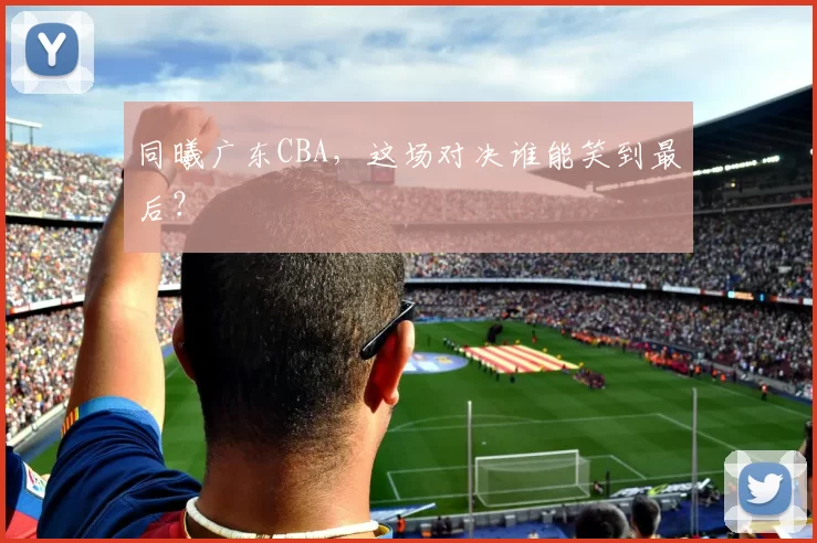 同曦广东CBA，这场对决谁能笑到最后？