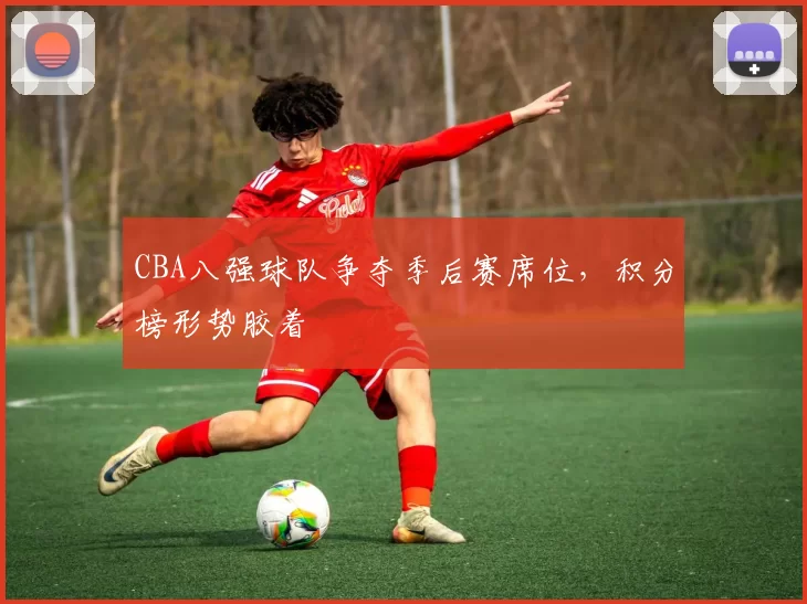 CBA八强球队争夺季后赛席位，积分榜形势胶着