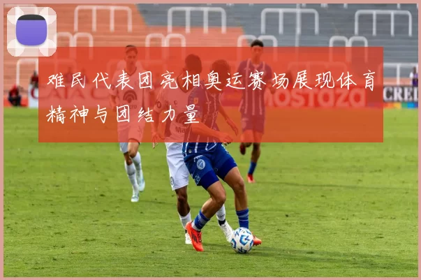 难民代表团亮相奥运赛场展现体育精神与团结力量