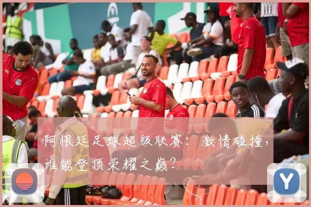 阿根廷足球超级联赛：激情碰撞，谁能登顶荣耀之巅？