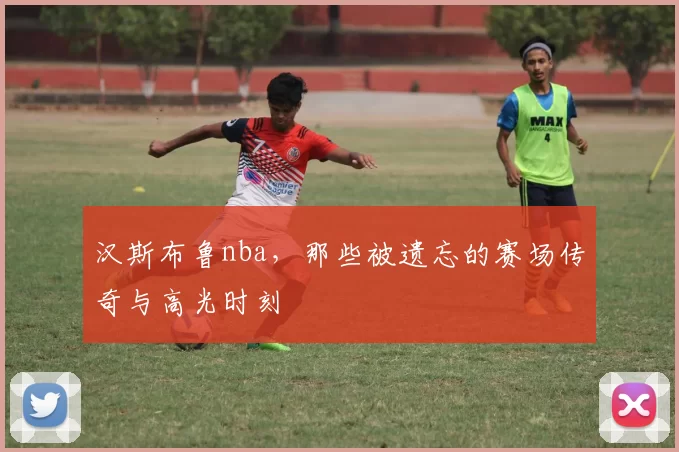 汉斯布鲁nba，那些被遗忘的赛场传奇与高光时刻