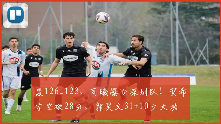 轰126_123，同曦爆冷深圳队！贺希宁空砍28分，郭昊文31+10立大功