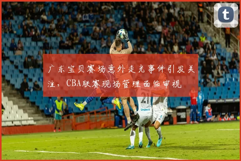 广东宝贝赛场意外走光事件引发关注，CBA联赛现场管理面临审视