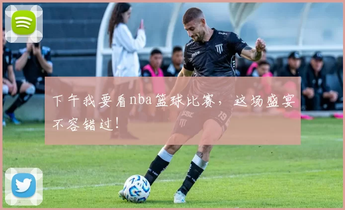 下午我要看nba篮球比赛，这场盛宴不容错过！