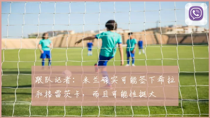 跟队记者：米兰确实可能签下希拉和格雷茨卡，而且可能性挺大
