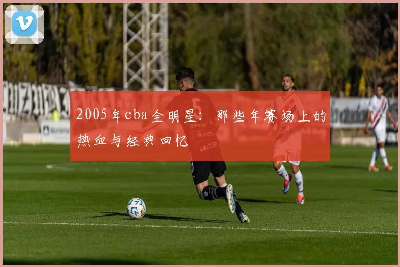 2005年cba全明星：那些年赛场上的热血与经典回忆