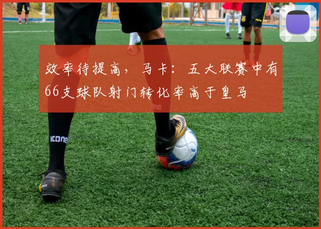 效率待提高，马卡：五大联赛中有66支球队射门转化率高于皇马