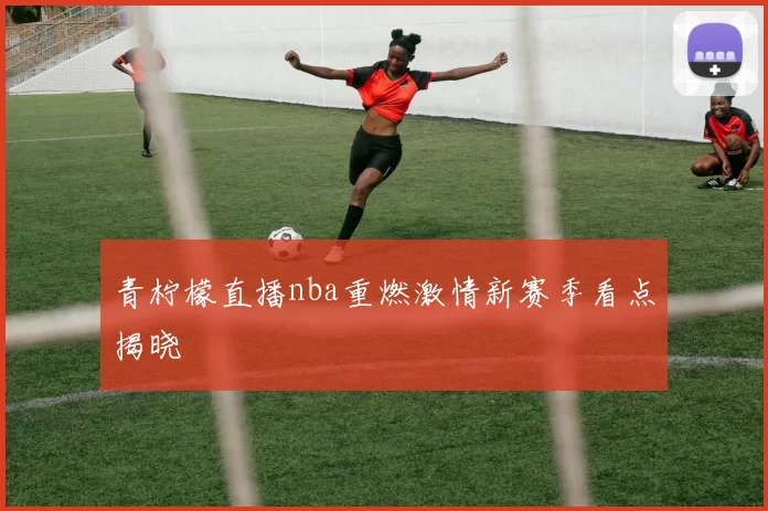 青柠檬直播nba重燃激情新赛季看点揭晓