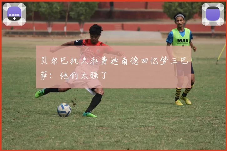 贝尔巴托夫和费迪南德回忆梦三巴萨：他们太强了