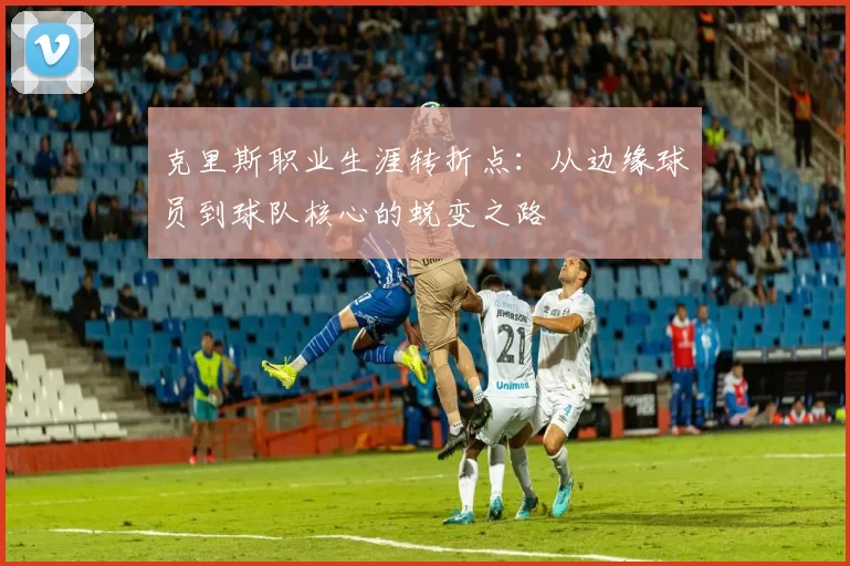 克里斯职业生涯转折点:从边缘球员到球队核心的蜕变之路