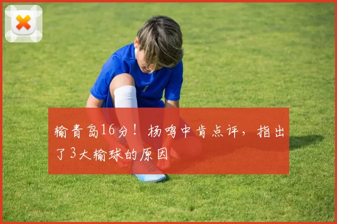 输青岛16分！杨鸣中肯点评，指出了3大输球的原因