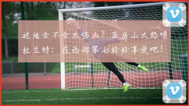 这话会不会太伤人？亚历山大怒喷杜兰特：在西部第七好好享受吧！