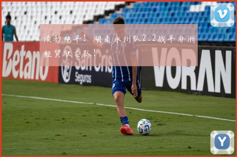读秒绝平！湖南永州队2_2战平非洲经贸联合队！