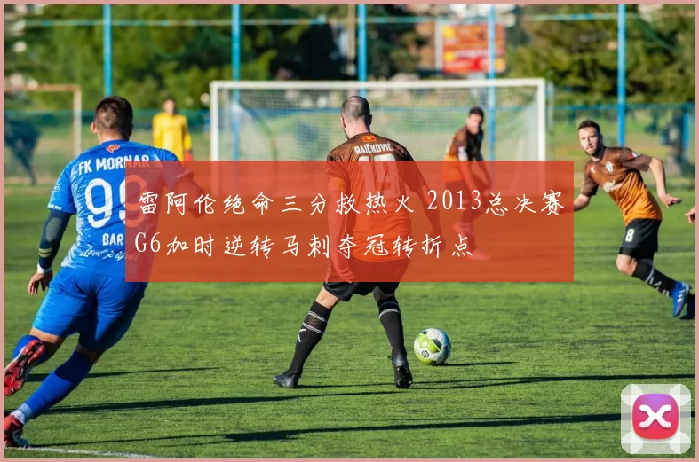 雷阿伦绝命三分救热火 2013总决赛G6加时逆转马刺夺冠转折点