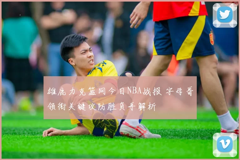 雄鹿力克篮网今日NBA战报 字母哥领衔关键攻防胜负手解析