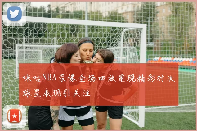 咪咕NBA录像全场回放重现精彩对决球星表现引关注