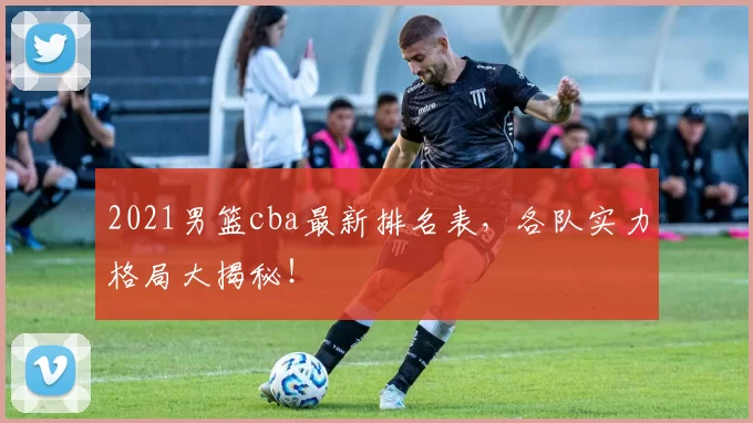 2021男篮cba最新排名表，各队实力格局大揭秘！