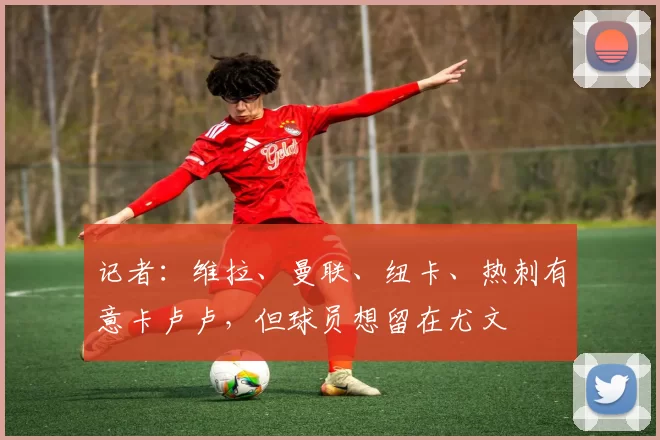 记者：维拉、曼联、纽卡、热刺有意卡卢卢，但球员想留在尤文