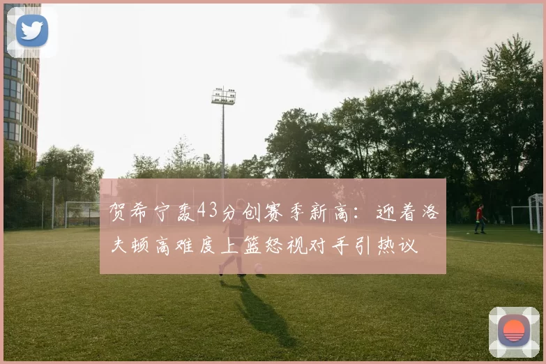 贺希宁轰43分创赛季新高：迎着洛夫顿高难度上篮怒视对手引热议