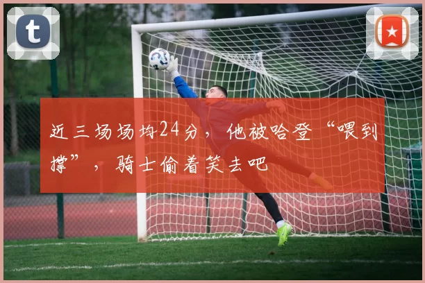 近三场场均24分，他被哈登“喂到撑”，骑士偷着笑去吧