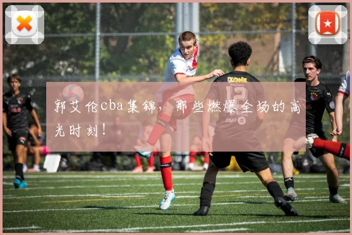 郭艾伦cba集锦,那些燃爆全场的高光时刻!