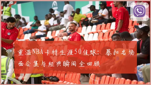 重温NBA卡特生涯50佳球：暴扣名场面合集与经典瞬间全回顾