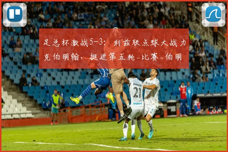 足总杯激战5-3：利兹联点球大战力克伯明翰，挺进第五轮_比赛_伯明翰队_向冠军