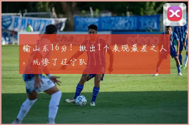 输山东16分！揪出1个表现最差之人，坑惨了辽宁队