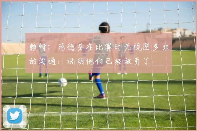 赖特：范德芬在比赛时无视图多尔的沟通，说明他们已经放弃了