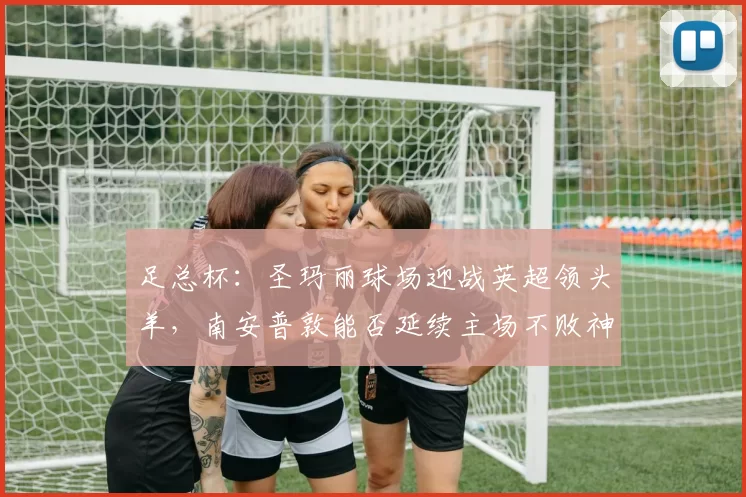 足总杯：圣玛丽球场迎战英超领头羊，南安普敦能否延续主场不败神话？南安普敦VS阿森纳_英冠_欧冠_曼城