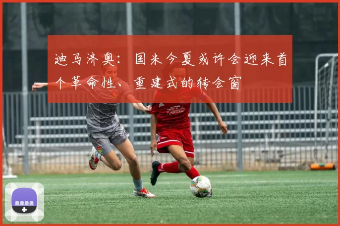 迪马济奥：国米今夏或许会迎来首个革命性、重建式的转会窗