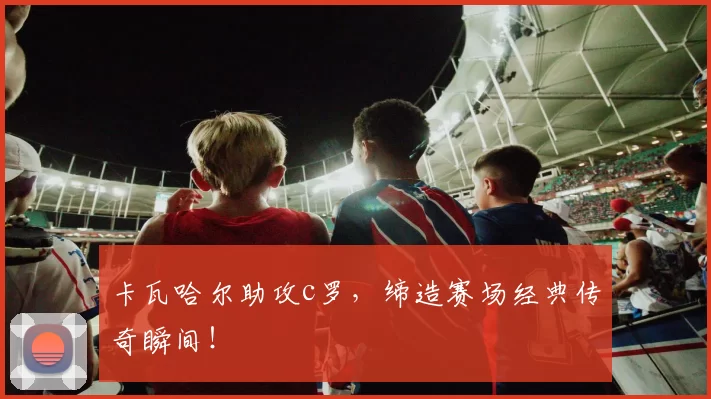卡瓦哈尔助攻c罗,缔造赛场经典传奇瞬间!