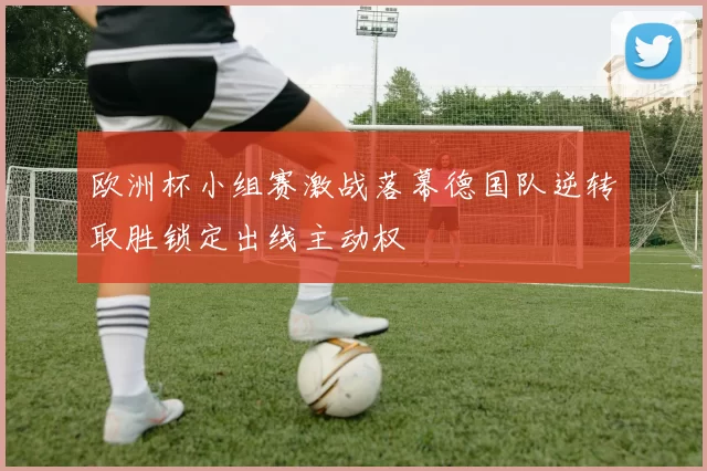 欧洲杯小组赛激战落幕德国队逆转取胜锁定出线主动权