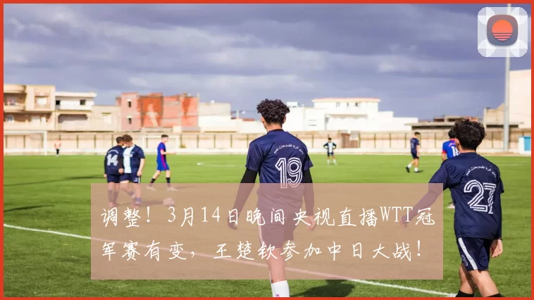 调整！3月14日晚间央视直播WTT冠军赛有变，王楚钦参加中日大战！