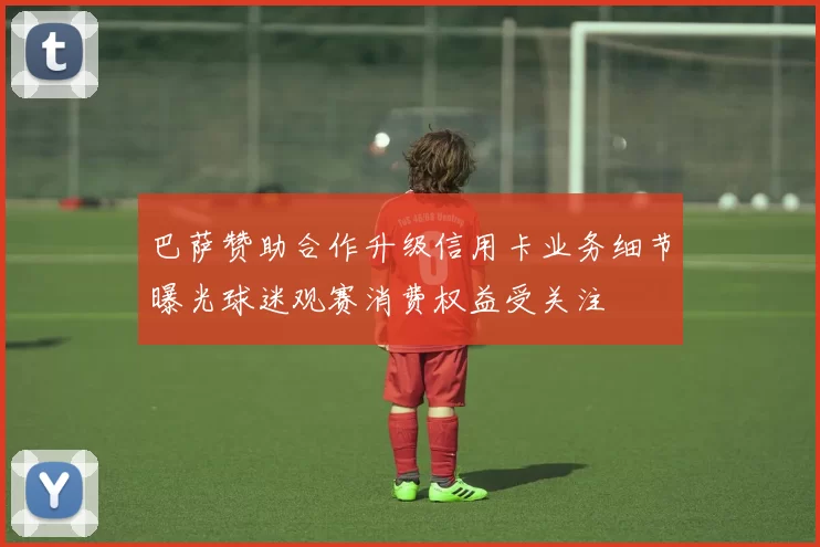 巴萨赞助合作升级信用卡业务细节曝光球迷观赛消费权益受关注