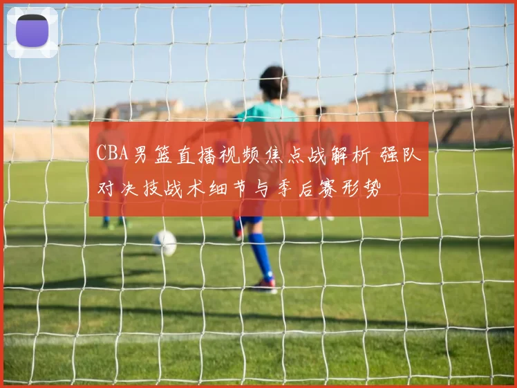 CBA男篮直播视频焦点战解析 强队对决技战术细节与季后赛形势