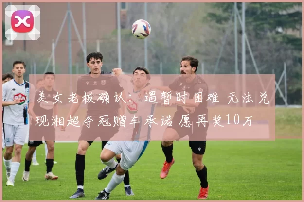 美女老板确认：遇暂时困难 无法兑现湘超夺冠赠车承诺 愿再奖10万