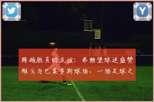 跨越胜负的友谊：弗赖堡球迷盛赞维戈与巴莱多斯球场，一场足球之外的“完美体验”