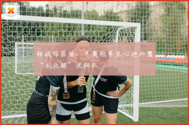 转战绿茵场，冬奥冠军王心迪加盟“东北超”沈阳队
