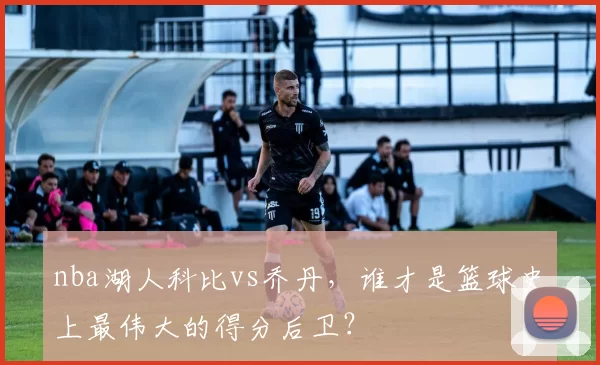 nba湖人科比vs乔丹，谁才是篮球史上最伟大的得分后卫？