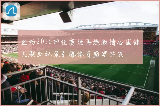 里约2016田径赛场再燃激情各国健儿刷新纪录引爆体育盛宴热浪