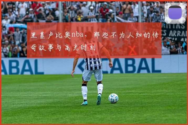 里基卢比奥nba，那些不为人知的传奇故事与高光时刻