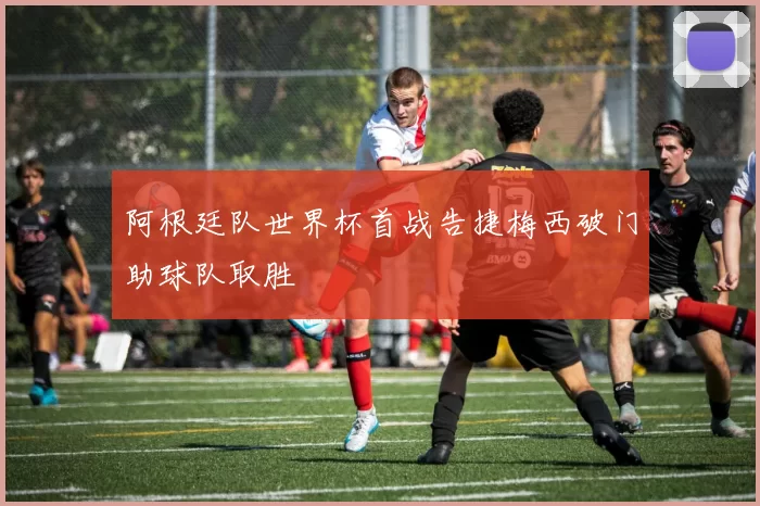 阿根廷队世界杯首战告捷梅西破门助球队取胜