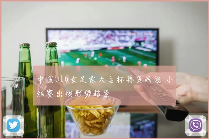 中国u16女足蒙太古杯再负两场 小组赛出线形势趋紧