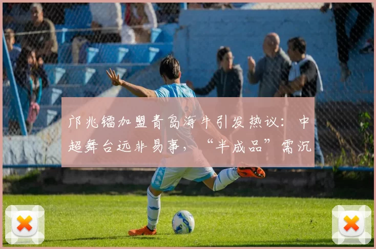 邝兆镭加盟青岛海牛引发热议:中超舞台远非易事,“半成品”需沉淀成长_球员_足球_西班牙
