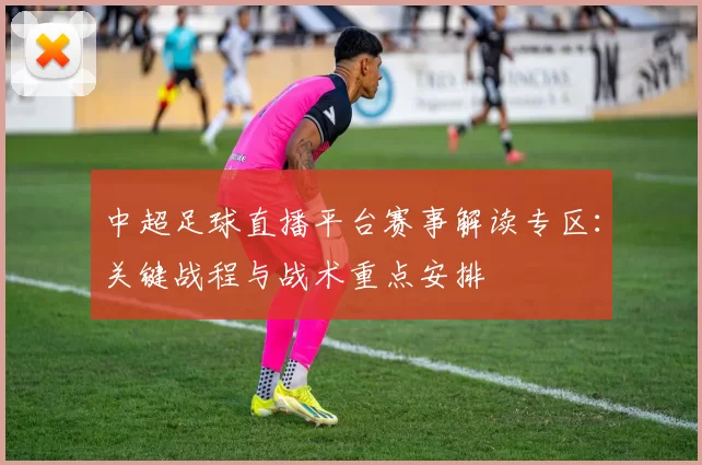 中超足球直播平台赛事解读专区：关键战程与战术重点安排