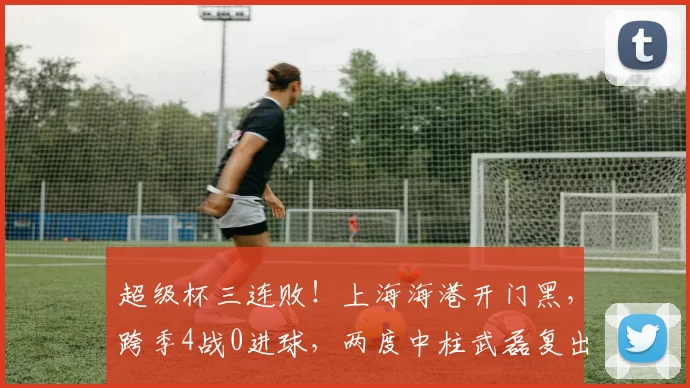 超级杯三连败！上海海港开门黑，跨季4战0进球，两度中柱武磊复出