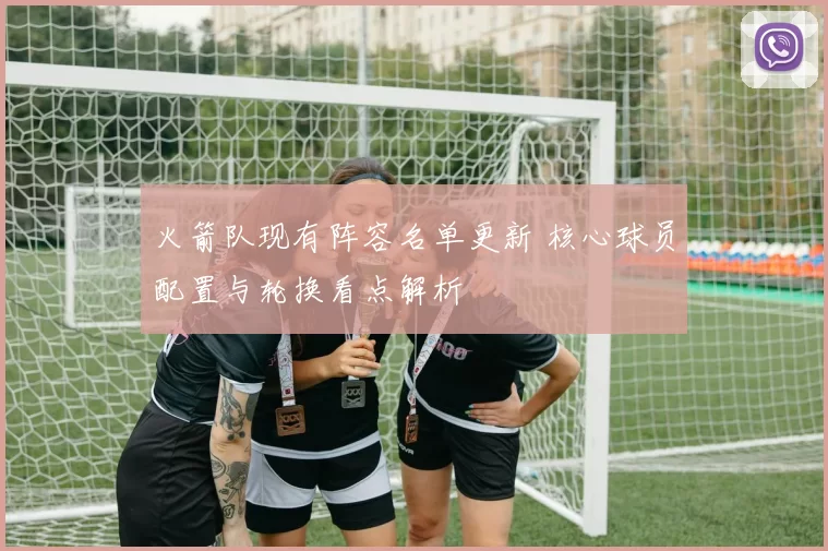 火箭队现有阵容名单更新 核心球员配置与轮换看点解析