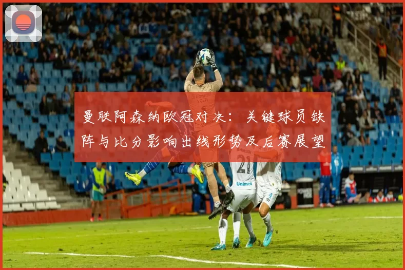 曼联阿森纳欧冠对决：关键球员缺阵与比分影响出线形势及后赛展望